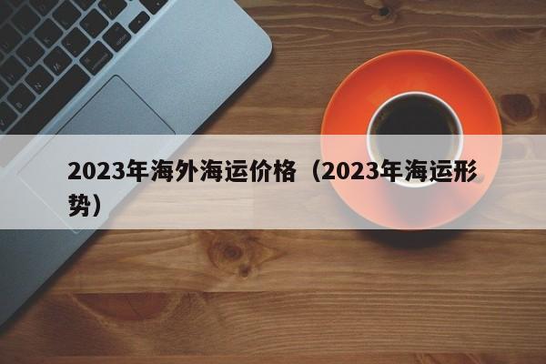 2023年海外海运价格（2023年海运形势）