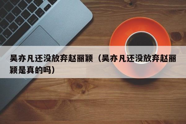 吴亦凡还没放弃赵丽颖（吴亦凡还没放弃赵丽颖是真的吗）