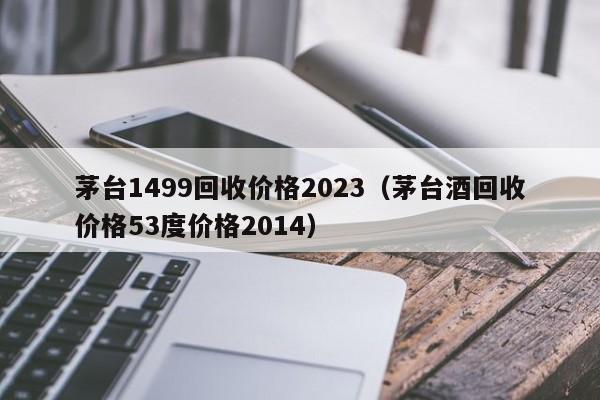 茅台1499回收价格2023（茅台酒回收价格53度价格2014）