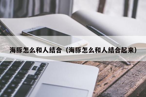 海豚怎么和人结合（海豚怎么和人结合起来）