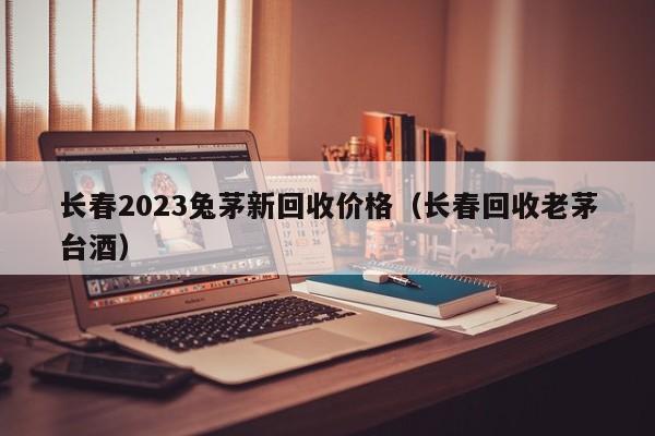 长春2023兔茅新回收价格（长春回收老茅台酒）