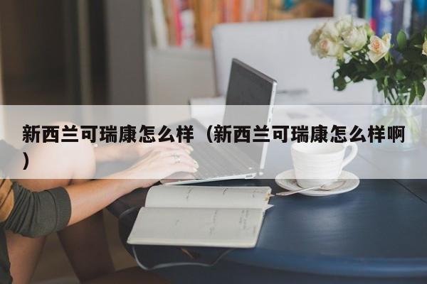 新西兰可瑞康怎么样（新西兰可瑞康怎么样啊）