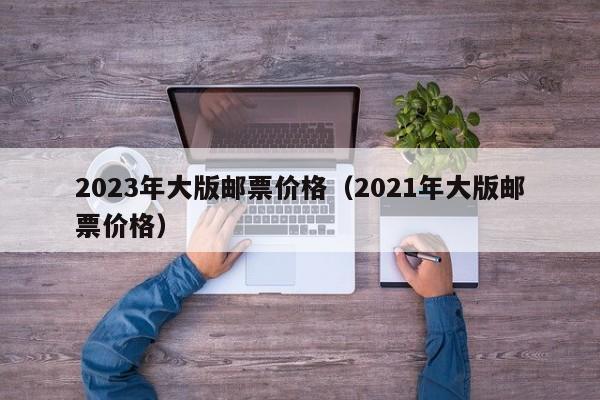 2023年大版邮票价格（2021年大版邮票价格）