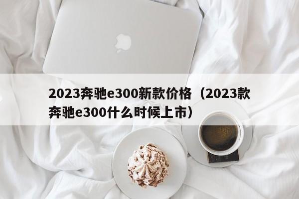 2023奔驰e300新款价格（2023款奔驰e300什么时候上市）