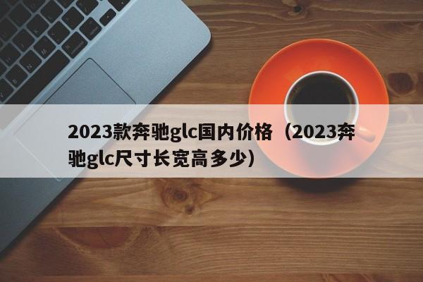 2023款奔驰glc国内价格（2023奔驰glc尺寸长宽高多少）