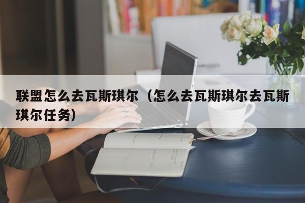 联盟怎么去瓦斯琪尔（怎么去瓦斯琪尔去瓦斯琪尔任务）