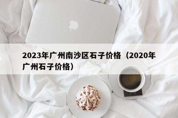 2023年广州南沙区石子价格（2020年广州石子价格）