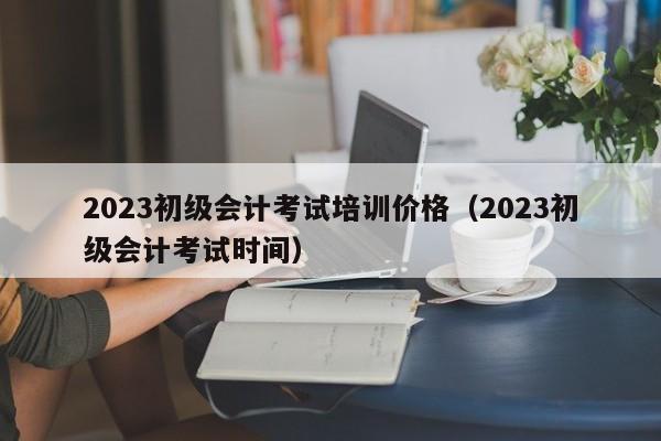 2023初级会计考试培训价格（2023初级会计考试时间）