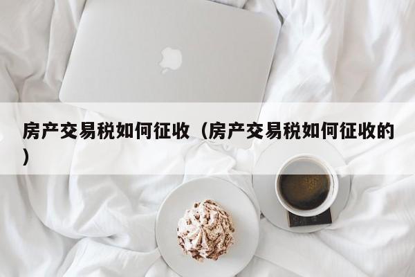 房产交易税如何征收（房产交易税如何征收的）