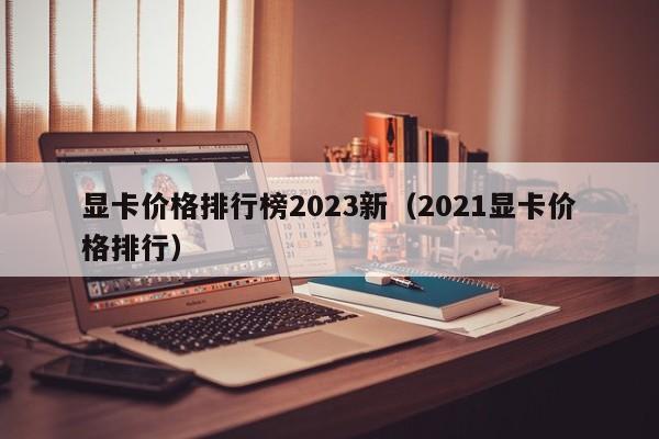 显卡价格排行榜2023新（2021显卡价格排行）