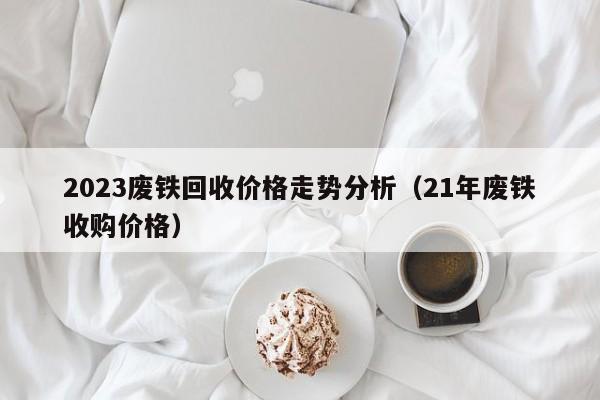 2023废铁回收价格走势分析（21年废铁收购价格）