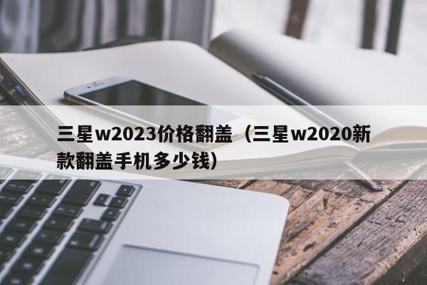 三星w2023价格翻盖（三星w2020新款翻盖手机多少钱）