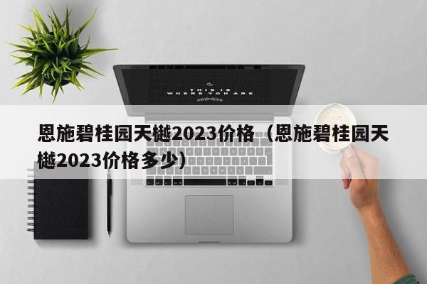 恩施碧桂园天樾2023价格（恩施碧桂园天樾2023价格多少）