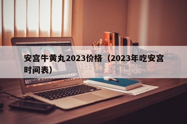 安宫牛黄丸2023价格（2023年吃安宫时间表）