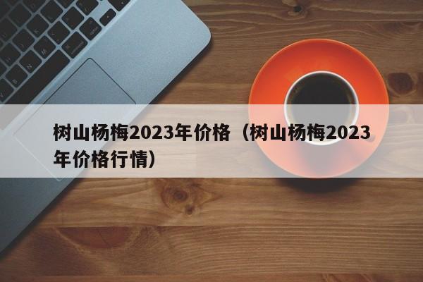 树山杨梅2023年价格（树山杨梅2023年价格行情）