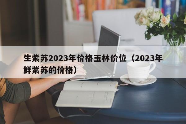 生紫苏2023年价格玉林价位（2023年鲜紫苏的价格）