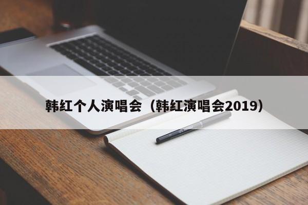 韩红个人演唱会（韩红演唱会2019）