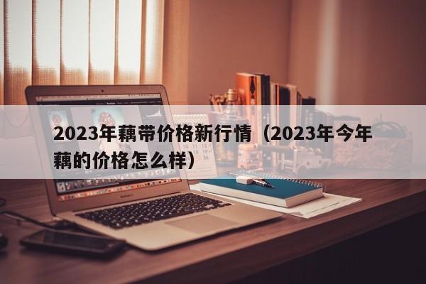 2023年藕带价格新行情（2023年今年藕的价格怎么样）