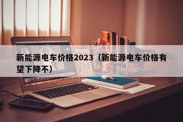 新能源电车价格2023（新能源电车价格有望下降不）