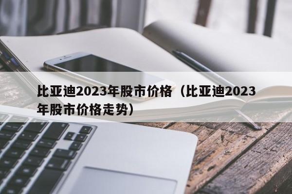 比亚迪2023年股市价格（比亚迪2023年股市价格走势）