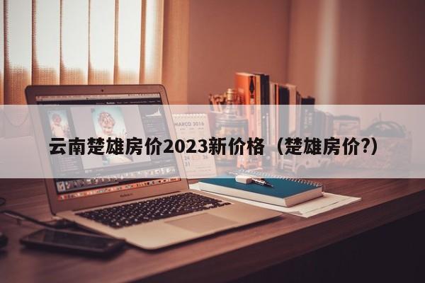 云南楚雄房价2023新价格（楚雄房价?）