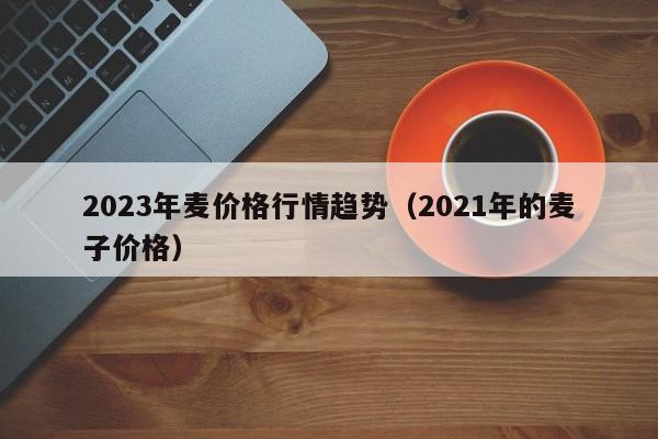 2023年麦价格行情趋势（2021年的麦子价格）