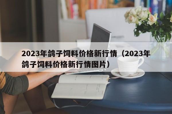 2023年鸽子饲料价格新行情（2023年鸽子饲料价格新行情图片）