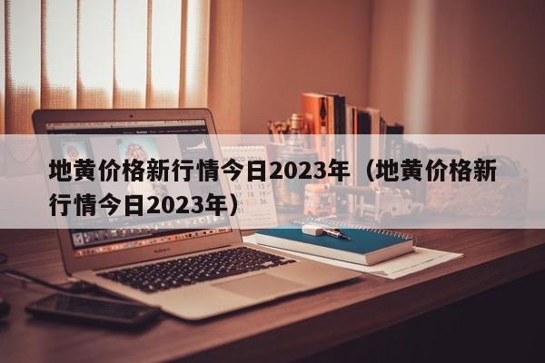 地黄价格新行情今日2023年（地黄价格新行情今日2023年）