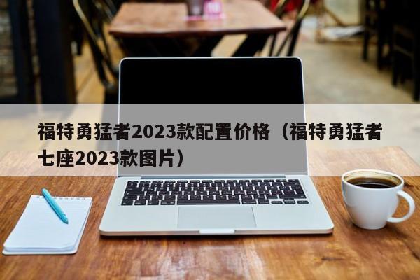 福特勇猛者2023款配置价格（福特勇猛者七座2023款图片）