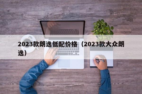 2023款朗逸低配价格（2023款大众朗逸）