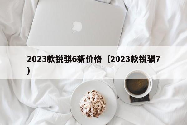 2023款锐骐6新价格（2023款锐骐7）