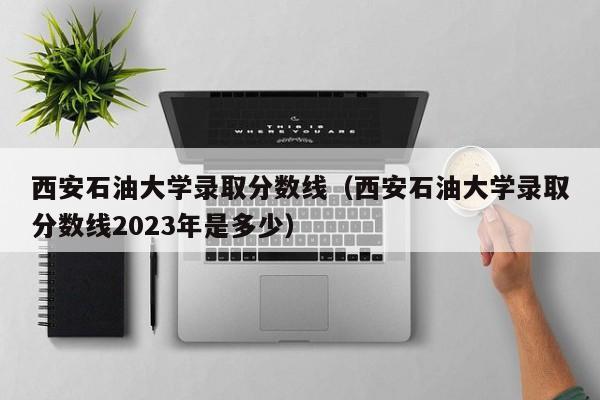 西安石油大学录取分数线（西安石油大学录取分数线2023年是多少）