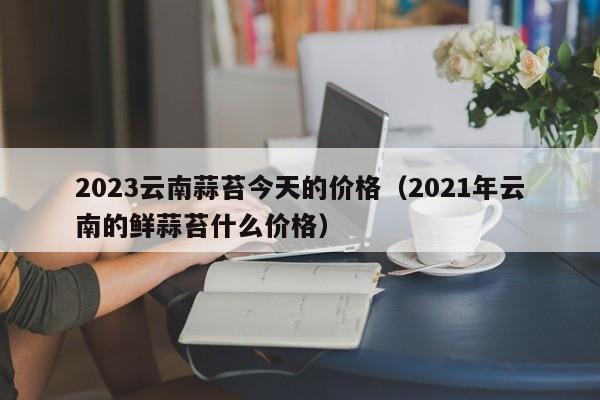 2023云南蒜苔今天的价格（2021年云南的鲜蒜苔什么价格）