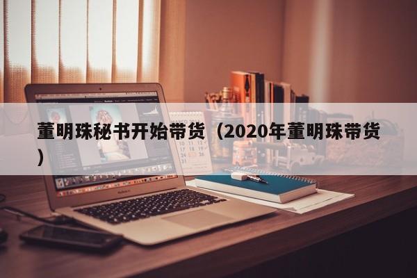 董明珠秘书开始带货（2020年董明珠带货）