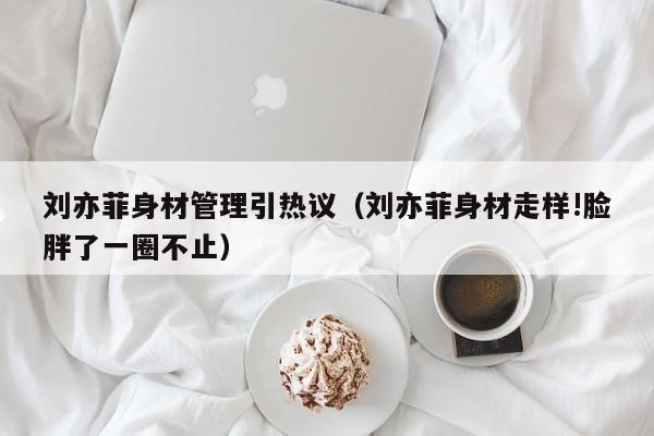 刘亦菲身材管理引热议（刘亦菲身材走样!脸胖了一圈不止）