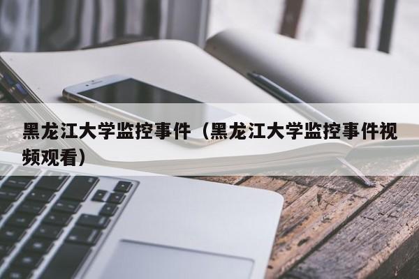 黑龙江大学监控事件（黑龙江大学监控事件视频观看）