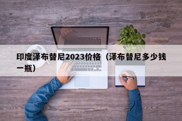 印度泽布替尼2023价格（泽布替尼多少钱一瓶）