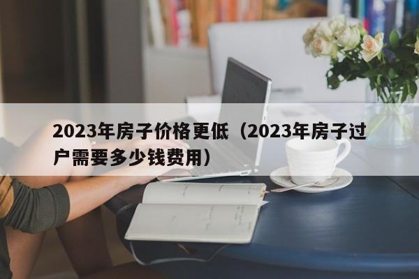 2023年房子价格更低（2023年房子过户需要多少钱费用）