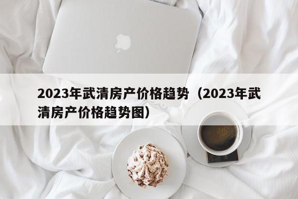 2023年武清房产价格趋势（2023年武清房产价格趋势图）