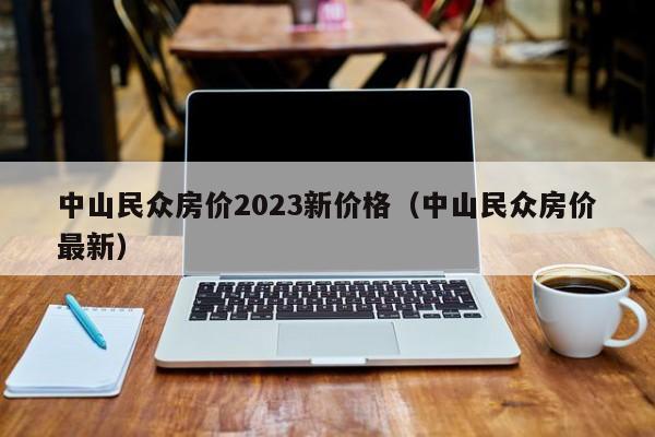 中山民众房价2023新价格（中山民众房价最新）