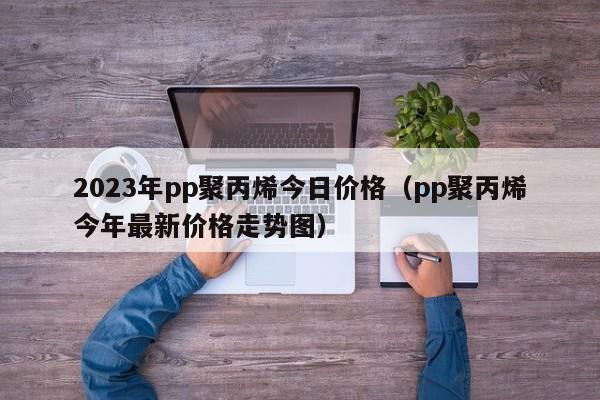 2023年pp聚丙烯今日价格（pp聚丙烯今年最新价格走势图）