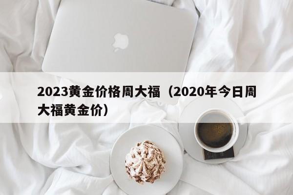 2023黄金价格周大福（2020年今日周大福黄金价）