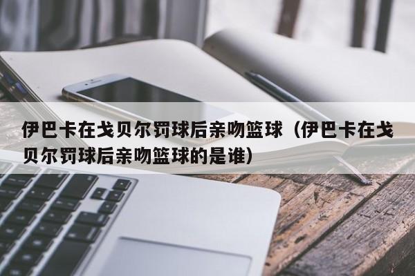 伊巴卡在戈贝尔罚球后亲吻篮球（伊巴卡在戈贝尔罚球后亲吻篮球的是谁）