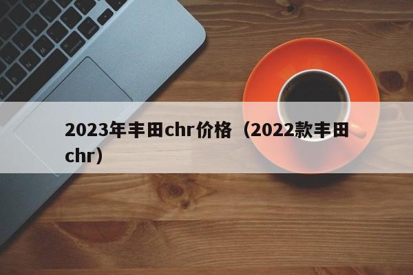 2023年丰田chr价格（2022款丰田chr）