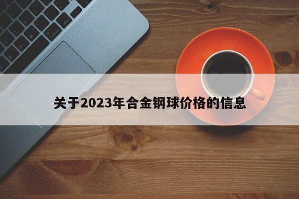 关于2023年合金钢球价格的信息