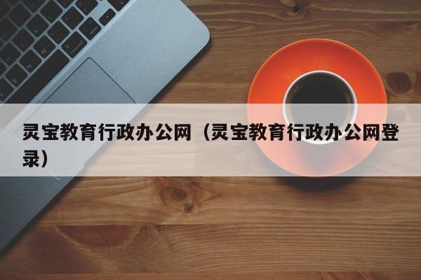 灵宝教育行政办公网（灵宝教育行政办公网登录）