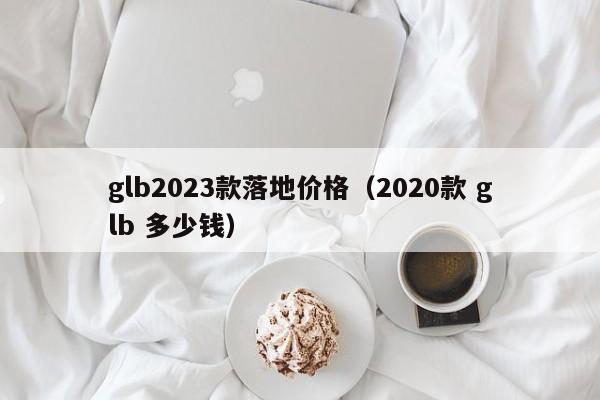 glb2023款落地价格（2020款 glb 多少钱）