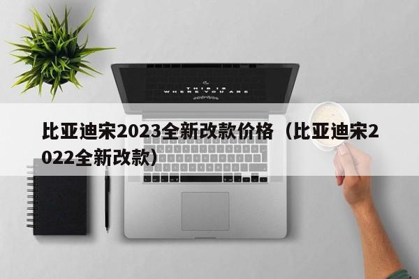 比亚迪宋2023全新改款价格（比亚迪宋2022全新改款）