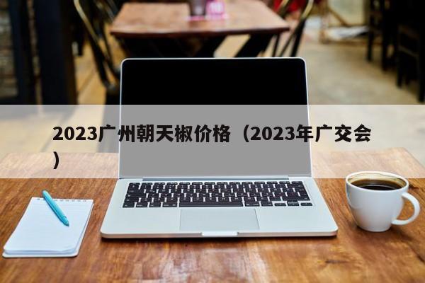 2023广州朝天椒价格（2023年广交会）