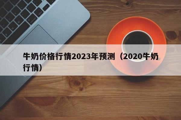 牛奶价格行情2023年预测（2020牛奶行情）